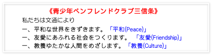 青少年ペンフレンドクラブ三信条 私たちは文通により、一.平和な世界をきずきます。一.友愛にあふれる社会をつくります。一.教養ゆたかな人間をめざします。