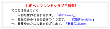 青少年ペンフレンドクラブ三信条 私たちは文通により、一.平和な世界をきずきます。一.友愛にあふれる社会をつくります。一.教養ゆたかな人間をめざします。